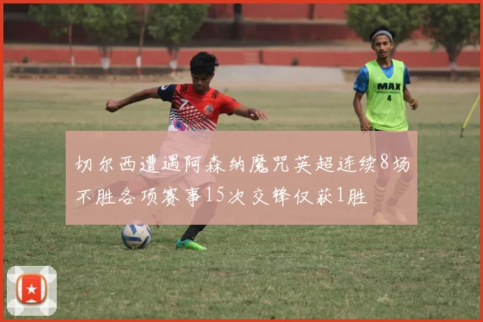 切尔西遭遇阿森纳魔咒英超连续8场不胜各项赛事15次交锋仅获1胜