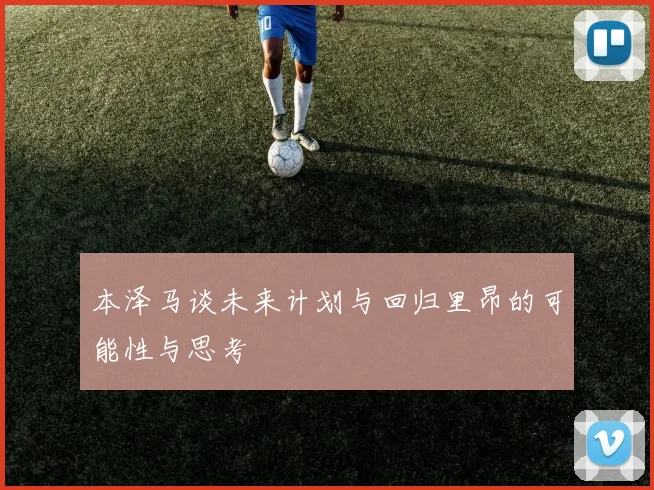 本泽马谈未来计划与回归里昂的可能性与思考