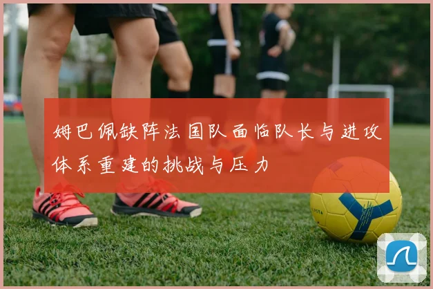 姆巴佩缺阵法国队面临队长与进攻体系重建的挑战与压力