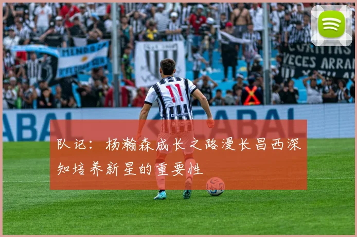 队记：杨瀚森成长之路漫长昌西深知培养新星的重要性