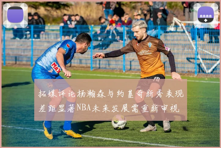 拓媒评论杨瀚森与约基奇新秀表现差距显著NBA未来发展需重新审视