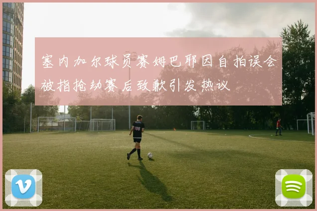 塞内加尔球员赛姆巴耶因自拍误会被指抢劫赛后致歉引发热议