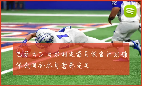 巴萨为亚马尔制定斋月饮食计划确保夜间补水与营养充足