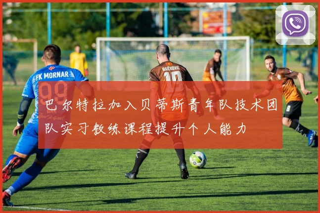 巴尔特拉加入贝蒂斯青年队技术团队实习教练课程提升个人能力
