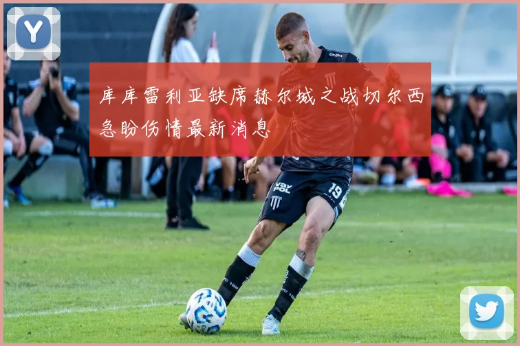 库库雷利亚缺席赫尔城之战切尔西急盼伤情最新消息