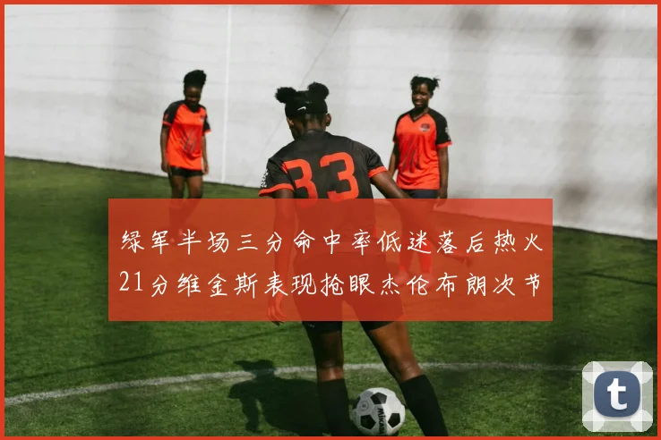 绿军半场三分命中率低迷落后热火21分维金斯表现抢眼杰伦布朗次节独得15分