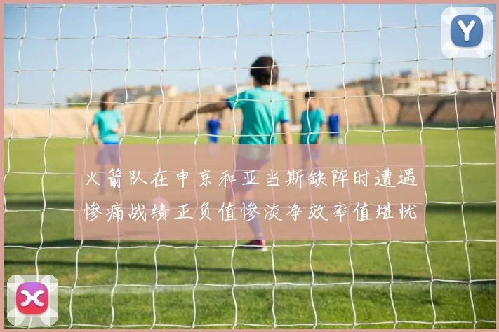 火箭队在申京和亚当斯缺阵时遭遇惨痛战绩正负值惨淡净效率值堪忧