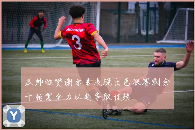 瓜帅称赞谢尔基表现出色联赛剩余十轮需全力以赴争取佳绩