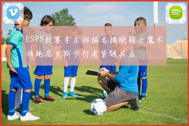 ESPN新赛季东部排名揭晓骑士魔术领跑尼克斯步行者紧随其后