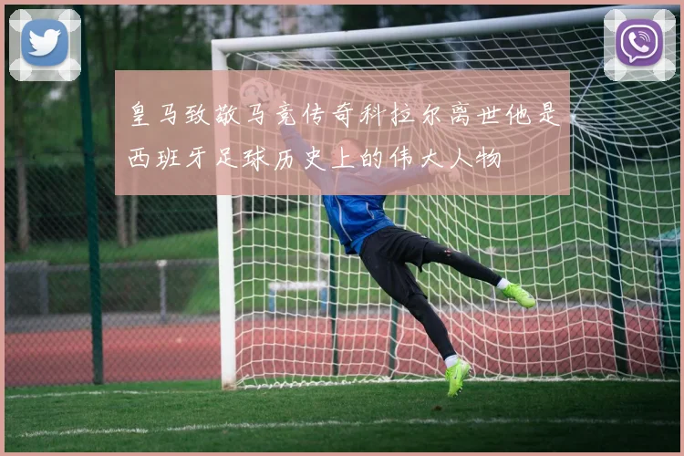 皇马致敬马竞传奇科拉尔离世他是西班牙足球历史上的伟大人物