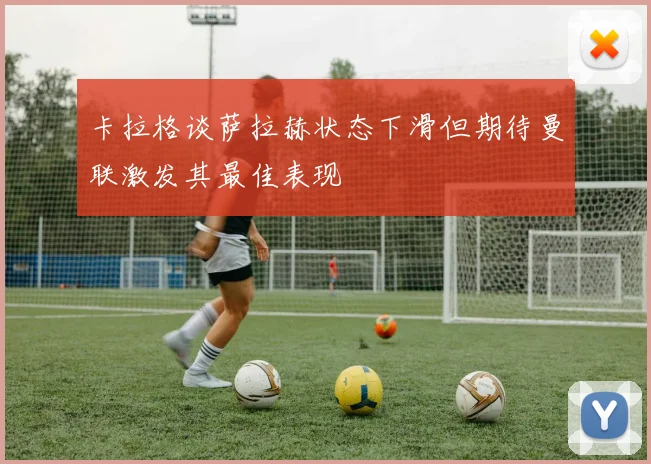 卡拉格谈萨拉赫状态下滑但期待曼联激发其最佳表现