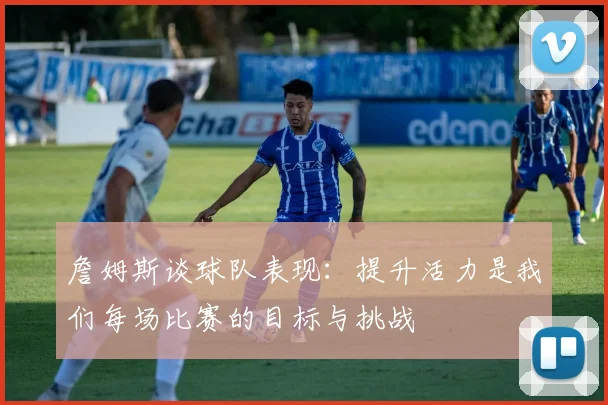 詹姆斯谈球队表现：提升活力是我们每场比赛的目标与挑战
