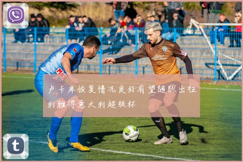 卢卡库恢复情况良好有望随队出征利雅得意大利超级杯