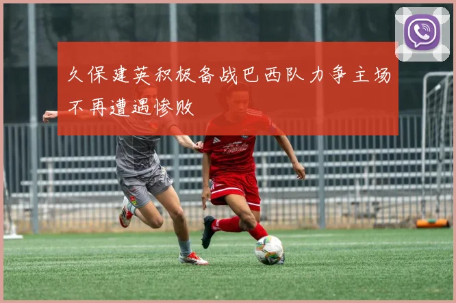 久保建英积极备战巴西队力争主场不再遭遇惨败