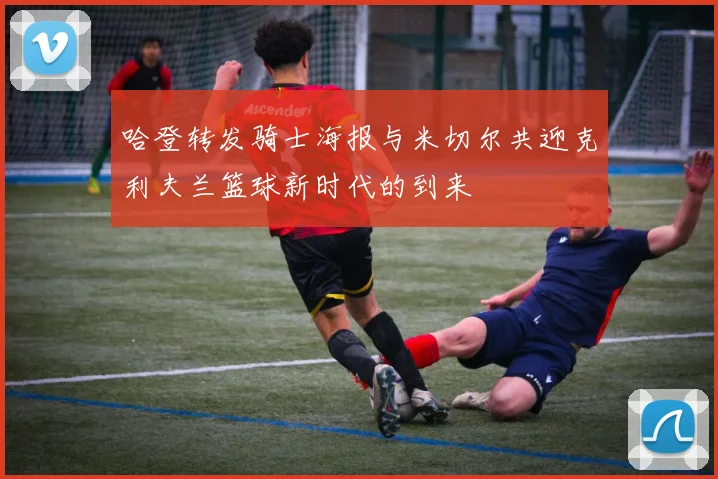 哈登转发骑士海报与米切尔共迎克利夫兰篮球新时代的到来