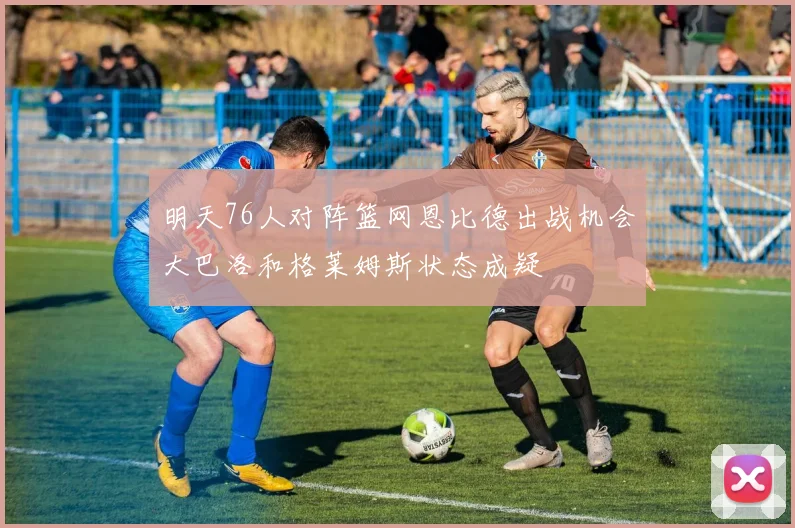 明天76人对阵篮网恩比德出战机会大巴洛和格莱姆斯状态成疑