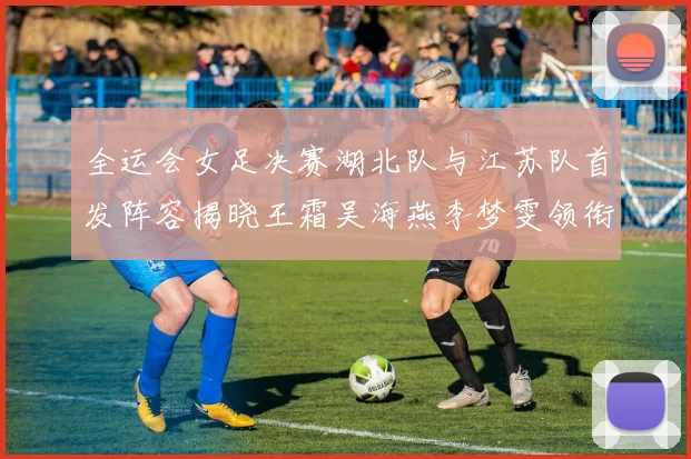 全运会女足决赛湖北队与江苏队首发阵容揭晓王霜吴海燕李梦雯领衔出战