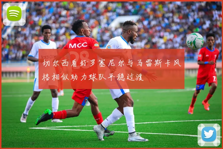 切尔西看好罗塞尼尔与马雷斯卡风格相似助力球队平稳过渡