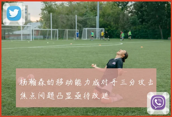 杨瀚森的移动能力成对手三分攻击焦点问题凸显亟待改进