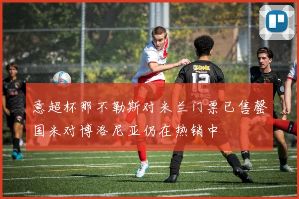 意超杯那不勒斯对米兰门票已售罄国米对博洛尼亚仍在热销中