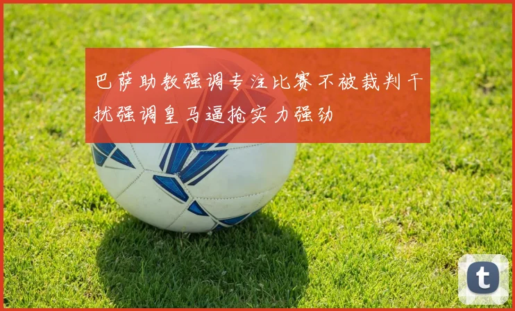 巴萨助教强调专注比赛不被裁判干扰强调皇马逼抢实力强劲