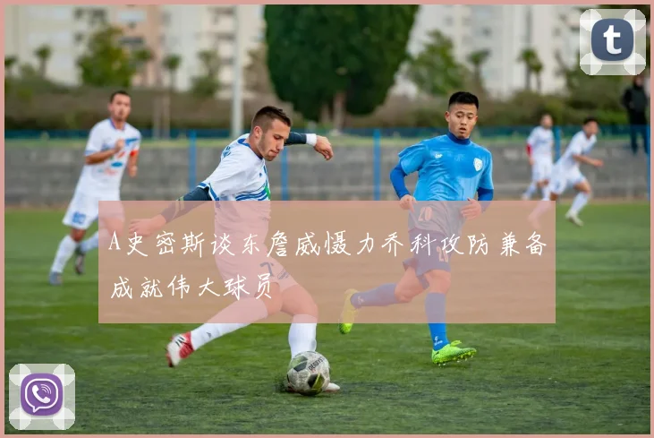A史密斯谈东詹威慑力乔科攻防兼备成就伟大球员