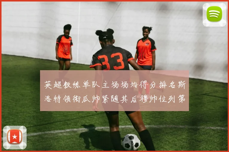 英超教练单队主场场均得分排名斯洛特领衔瓜帅紧随其后穆帅位列第五