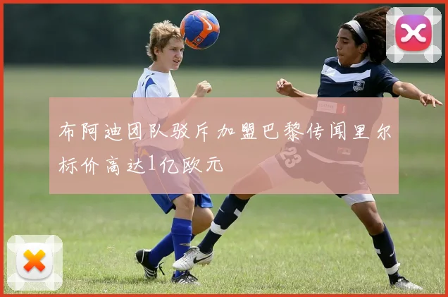 布阿迪团队驳斥加盟巴黎传闻里尔标价高达1亿欧元