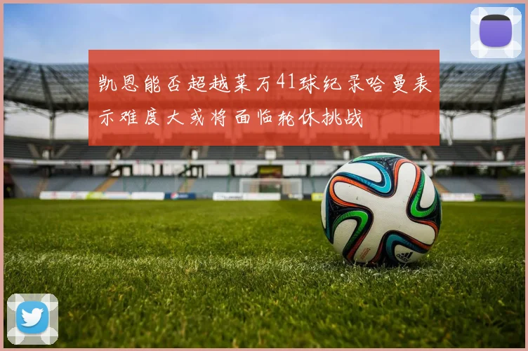 凯恩能否超越莱万41球纪录哈曼表示难度大或将面临轮休挑战