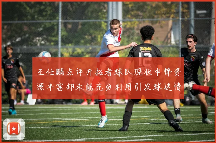 王仕鹏点评开拓者球队现状中锋资源丰富却未能充分利用引发球迷情感交织