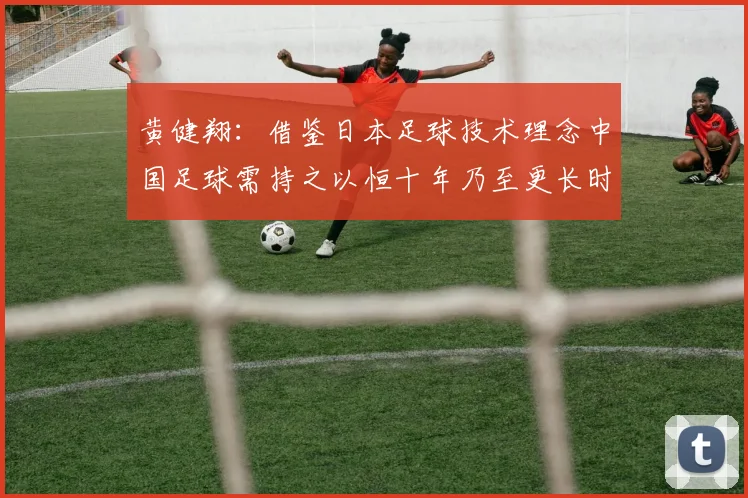黄健翔：借鉴日本足球技术理念中国足球需持之以恒十年乃至更长时间