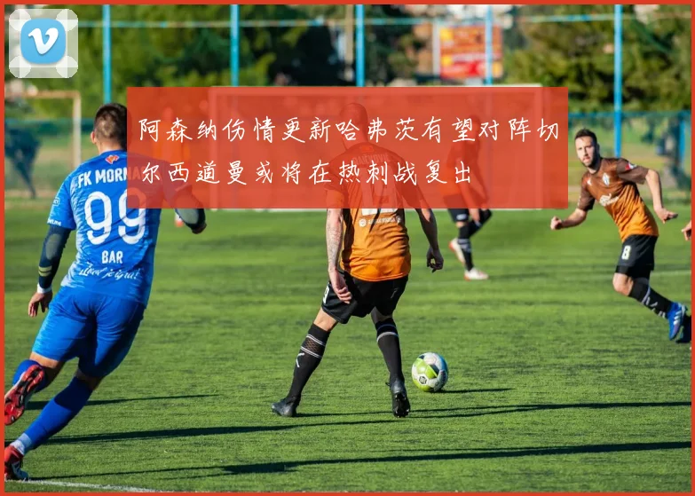 阿森纳伤情更新哈弗茨有望对阵切尔西道曼或将在热刺战复出