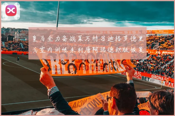 皇马全力备战莱万特吕迪格罗德里戈室内训练米利唐阿诺德积极恢复状态