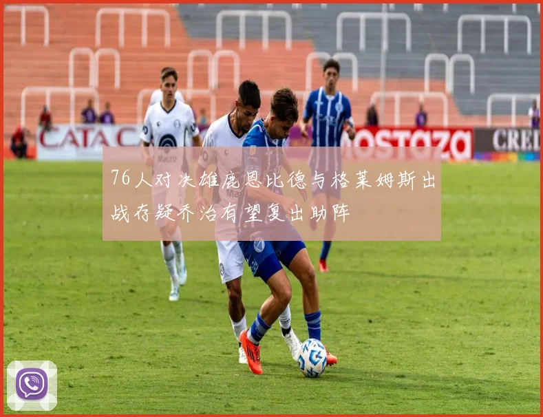 76人对决雄鹿恩比德与格莱姆斯出战存疑乔治有望复出助阵