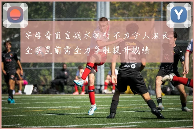 字母哥直言战术执行不力令人沮丧全明星前需全力争胜提升战绩