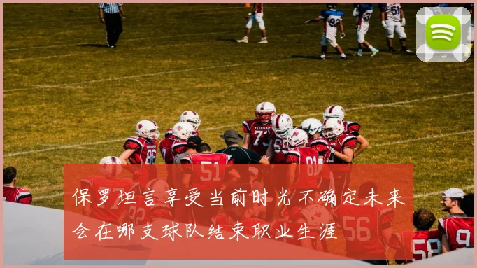 保罗坦言享受当前时光不确定未来会在哪支球队结束职业生涯