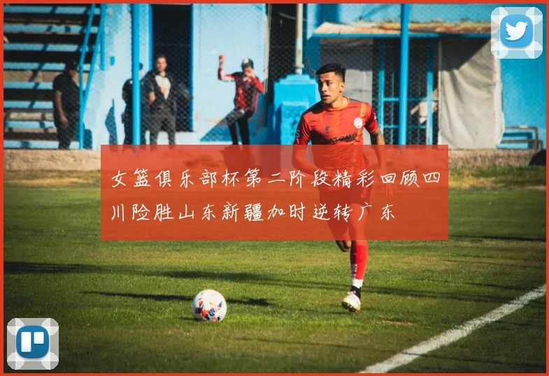 女篮俱乐部杯第二阶段精彩回顾四川险胜山东新疆加时逆转广东