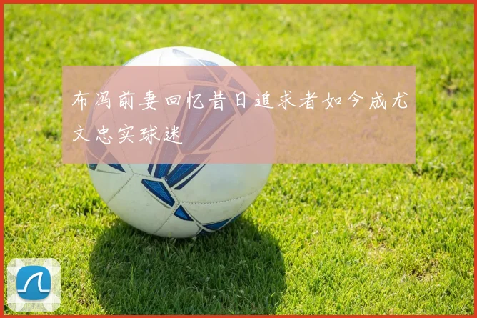 布冯前妻回忆昔日追求者如今成尤文忠实球迷