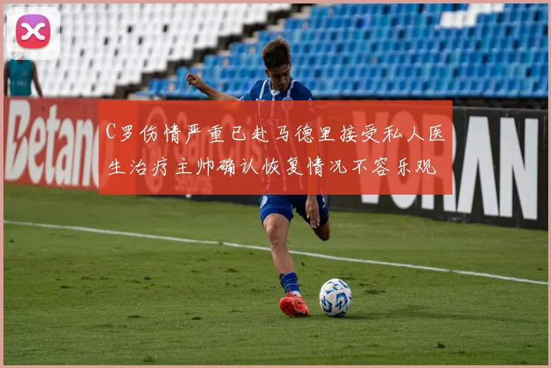 C罗伤情严重已赴马德里接受私人医生治疗主帅确认恢复情况不容乐观