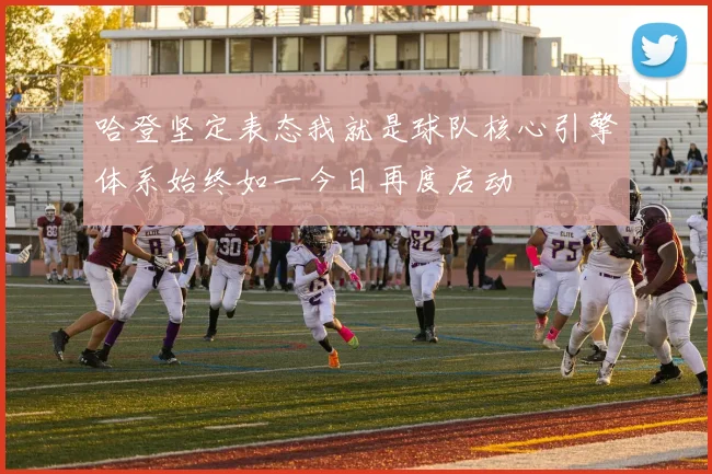 哈登坚定表态我就是球队核心引擎体系始终如一今日再度启动