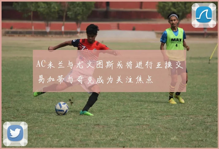 AC米兰与尤文图斯或将进行互换交易加蒂与奇克成为关注焦点