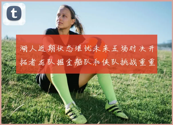 湖人近期状态堪忧未来五场对决开拓者龙队掘金船队和侠队挑战重重