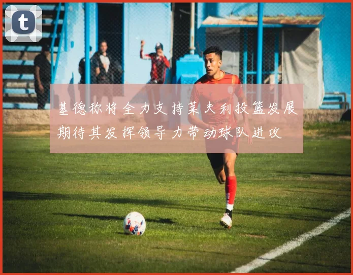 基德称将全力支持莱夫利投篮发展期待其发挥领导力带动球队进攻
