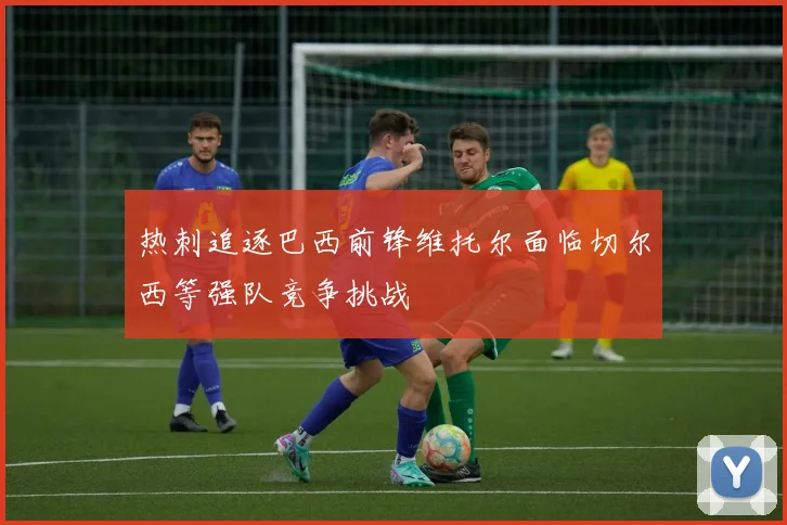 热刺追逐巴西前锋维托尔面临切尔西等强队竞争挑战