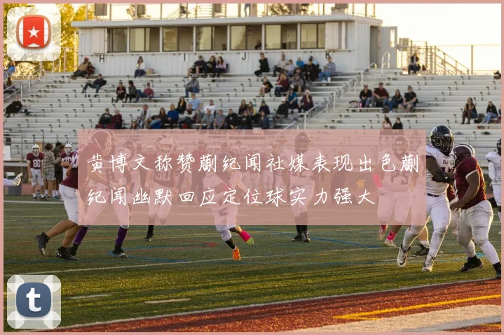 黄博文称赞蒯纪闻社媒表现出色蒯纪闻幽默回应定位球实力强大