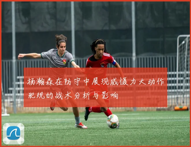 杨瀚森在防守中展现威慑力大动作犯规的战术分析与影响