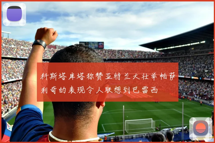 科斯塔库塔称赞亚特兰大壮举帕萨利奇的表现令人联想到巴雷西