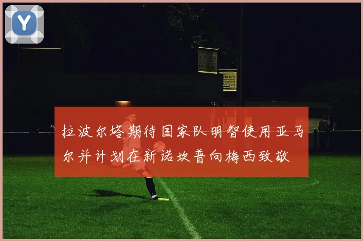 拉波尔塔期待国家队明智使用亚马尔并计划在新诺坎普向梅西致敬
